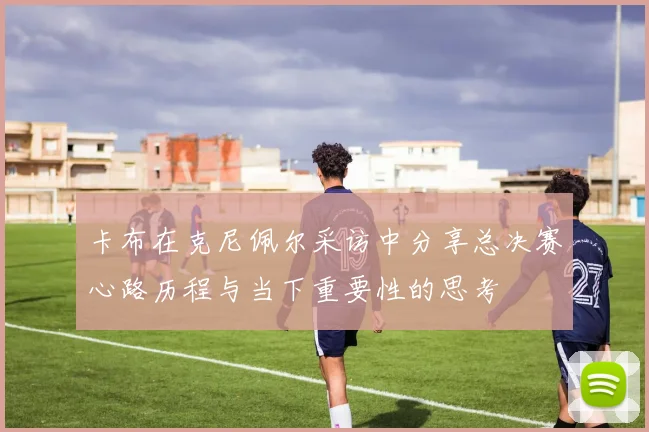 卡布在克尼佩尔采访中分享总决赛心路历程与当下重要性的思考