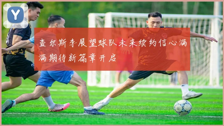 查尔斯李展望球队未来续约信心满满期待新篇章开启