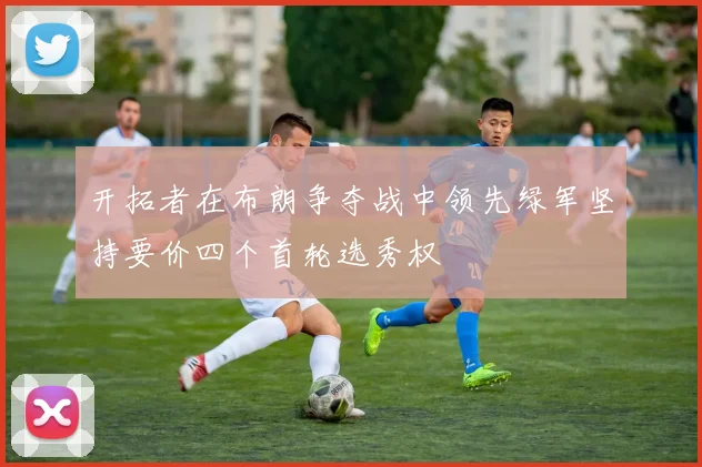 开拓者在布朗争夺战中领先绿军坚持要价四个首轮选秀权