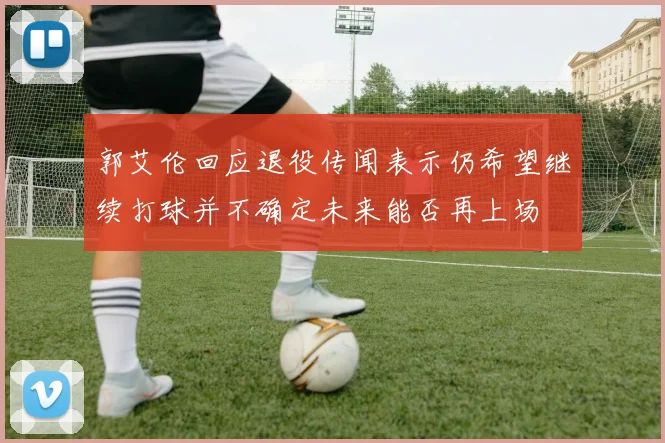 郭艾伦回应退役传闻表示仍希望继续打球并不确定未来能否再上场