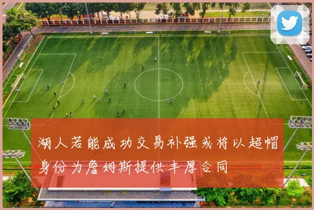 湖人若能成功交易补强或将以超帽身份为詹姆斯提供丰厚合同