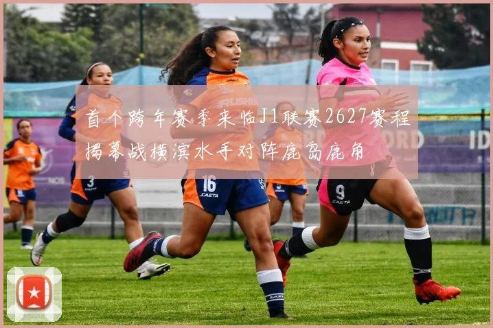 首个跨年赛季来临J1联赛2627赛程揭幕战横滨水手对阵鹿岛鹿角