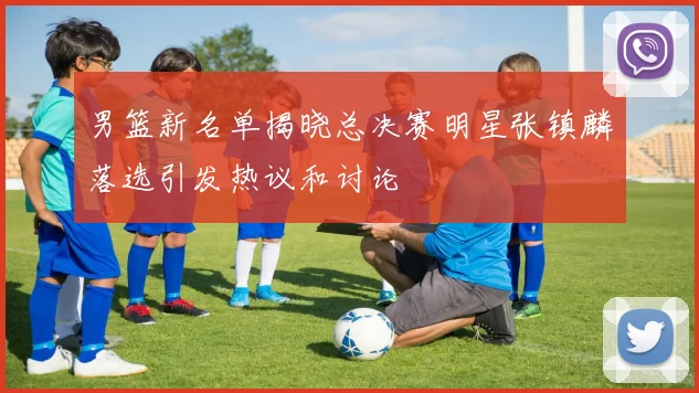 男篮新名单揭晓总决赛明星张镇麟落选引发热议和讨论