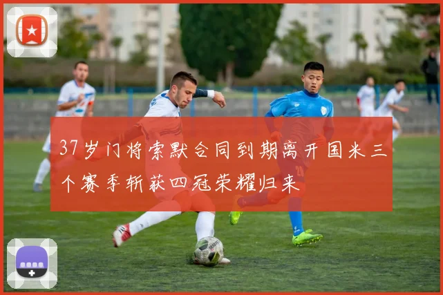 37岁门将索默合同到期离开国米三个赛季斩获四冠荣耀归来