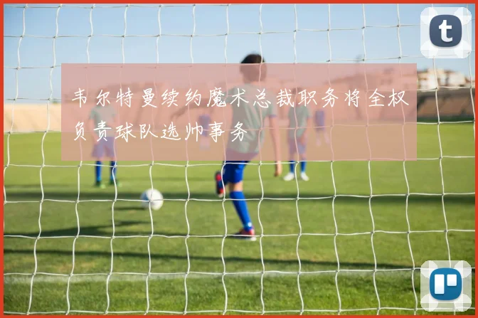 韦尔特曼续约魔术总裁职务将全权负责球队选帅事务