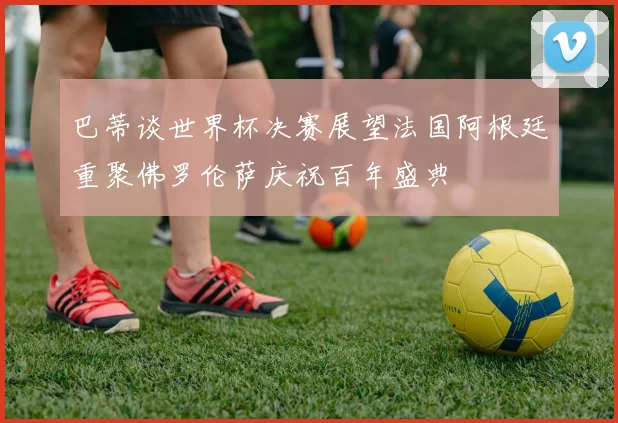 巴蒂谈世界杯决赛展望法国阿根廷重聚佛罗伦萨庆祝百年盛典