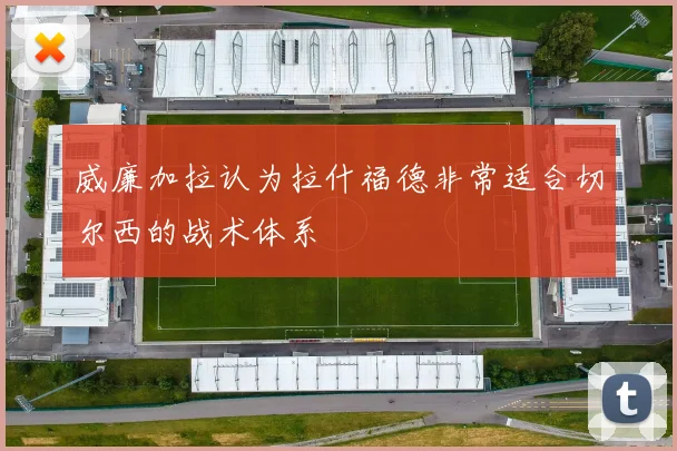威廉加拉认为拉什福德非常适合切尔西的战术体系