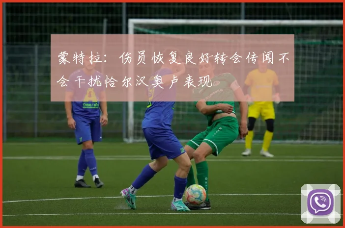 蒙特拉：伤员恢复良好转会传闻不会干扰恰尔汉奥卢表现