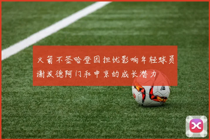 火箭不签哈登因担忧影响年轻球员谢泼德阿门和申京的成长潜力