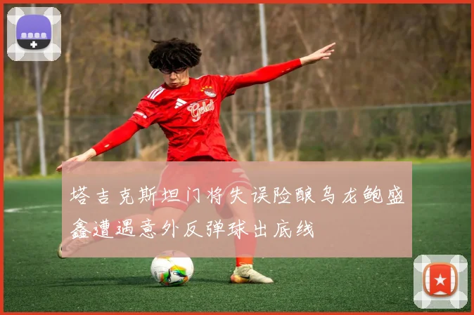 塔吉克斯坦门将失误险酿乌龙鲍盛鑫遭遇意外反弹球出底线