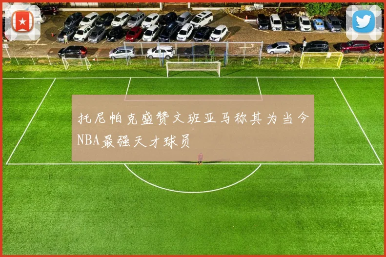 托尼帕克盛赞文班亚马称其为当今NBA最强天才球员