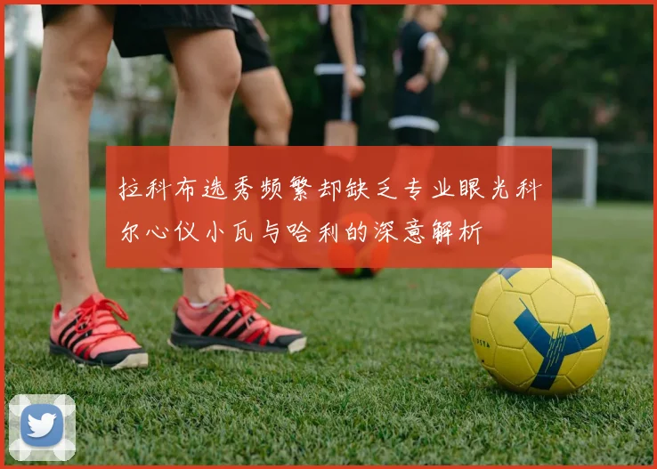 拉科布选秀频繁却缺乏专业眼光科尔心仪小瓦与哈利的深意解析