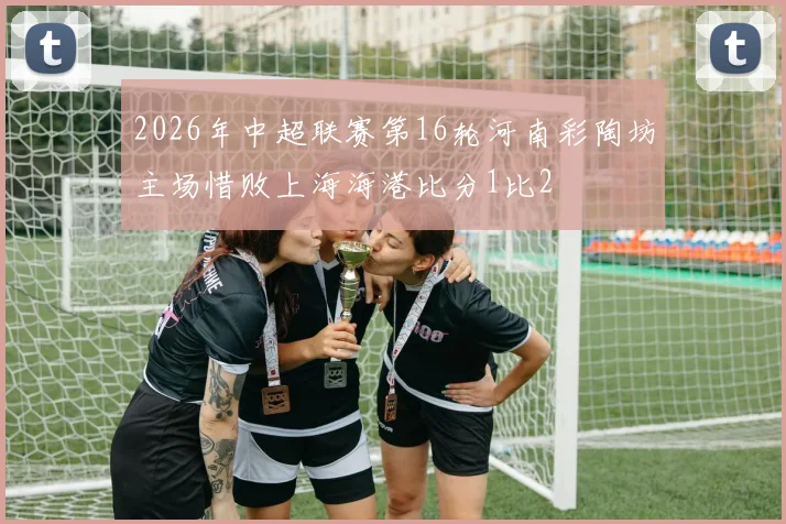 2026年中超联赛第16轮河南彩陶坊主场惜败上海海港比分1比2