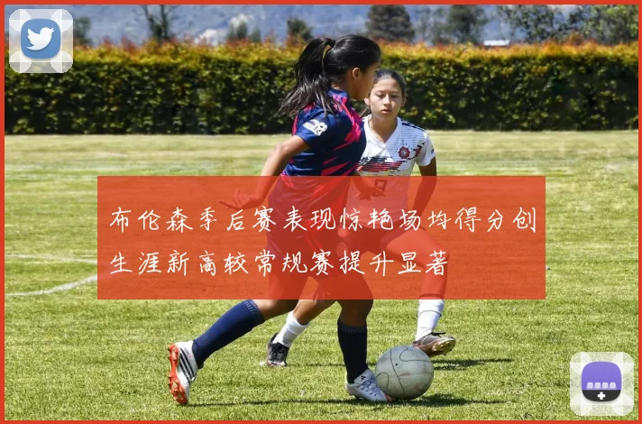 布伦森季后赛表现惊艳场均得分创生涯新高较常规赛提升显著