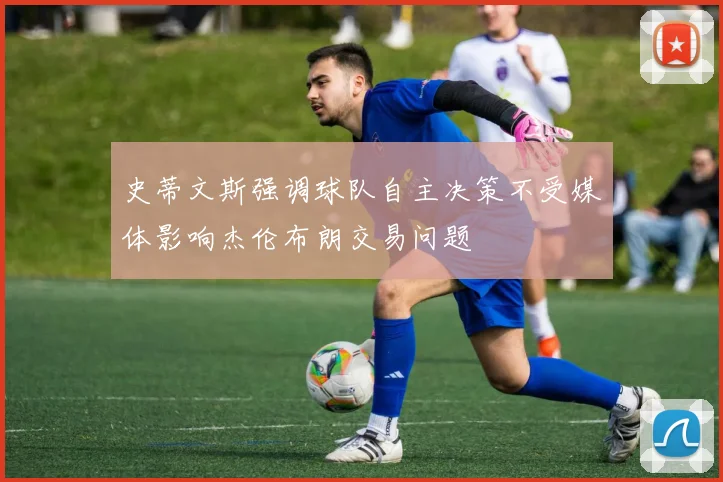 史蒂文斯强调球队自主决策不受媒体影响杰伦布朗交易问题