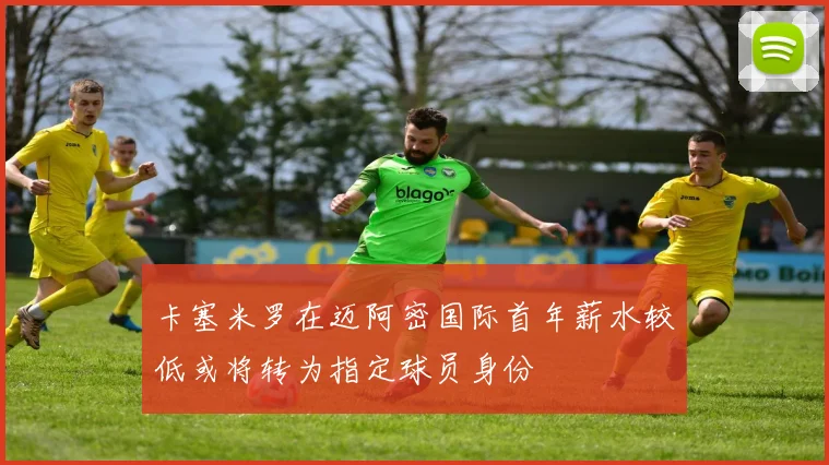 卡塞米罗在迈阿密国际首年薪水较低或将转为指定球员身份
