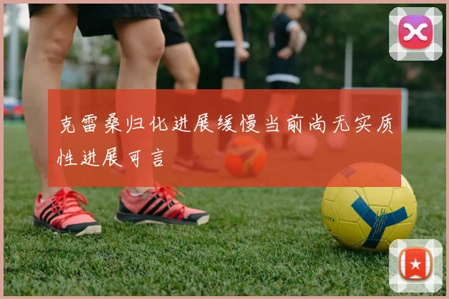 克雷桑归化进展缓慢当前尚无实质性进展可言