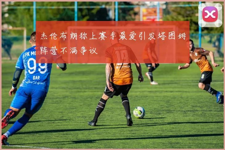 杰伦布朗称上赛季最爱引发塔图姆阵营不满争议