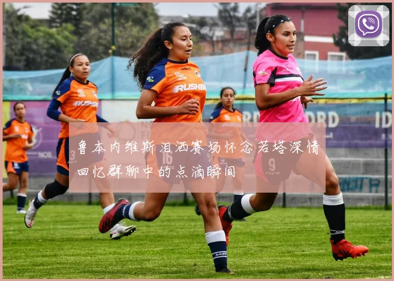 鲁本内维斯泪洒赛场怀念若塔深情回忆群聊中的点滴瞬间