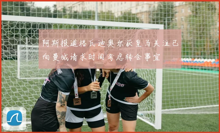 阿斯报道格瓦迪奥尔获皇马关注已向曼城请求时间考虑转会事宜