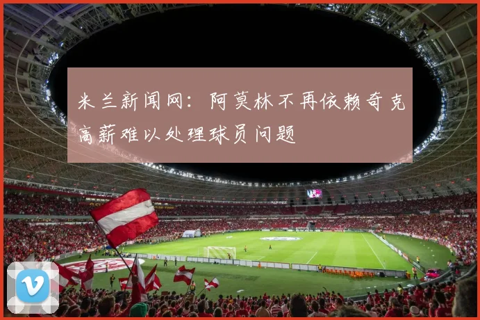 米兰新闻网：阿莫林不再依赖奇克高薪难以处理球员问题