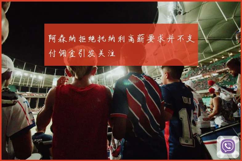 阿森纳拒绝托纳利高薪要求并不支付佣金引发关注