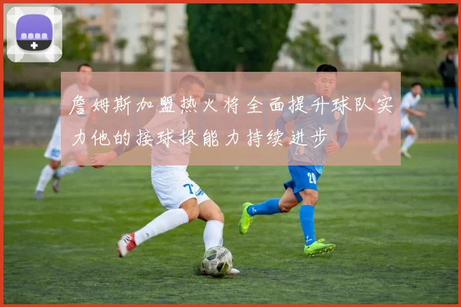 詹姆斯加盟热火将全面提升球队实力他的接球投能力持续进步