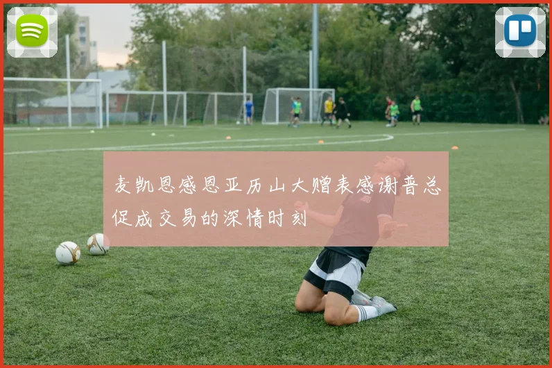 麦凯恩感恩亚历山大赠表感谢普总促成交易的深情时刻