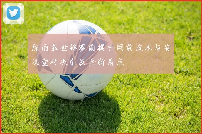陈雨菲世锦赛前提升网前技术与安洗莹对决引发全新看点