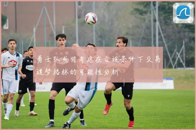勇士队或将考虑在合适条件下交易追梦格林的可能性分析